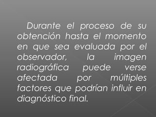 Durante el proceso de su
obtención hasta el momento
en que sea evaluada por el
observador, la imagen
radiográfica puede verse
afectada por múltiples
factores que podrían influir en
diagnóstico final.
 