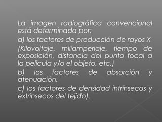 La imagen radiográfica convencional
está determinada por:
a) los factores de producción de rayos X
(Kilovoltaje, miliamperiaje, tiempo de
exposición, distancia del punto focal a
la película y/o el objeto, etc.)
b) los factores de absorción y
atenuación,
c) los factores de densidad intrínsecos y
extrínsecos del tejido).
 