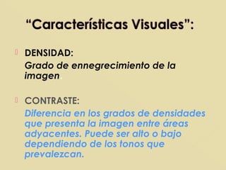  DENSIDAD:
Grado de ennegrecimiento de la
imagen.
 CONTRASTE:
Diferencia en los grados de densidades
que presenta la imagen entre áreas
adyacentes. Puede ser alto o bajo
dependiendo de los tonos que
prevalezcan.
 