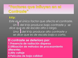  kVp:
Este es el único factor que afecta el contraste.
Un del kVp produce bajo contraste y se
dice que es de escala alta o larga.
Una del kVp produce alto contraste y
se dice que es de escala baja o corta.
El contraste se deteriora por:
1.Presencia de radiación dispersa
2.Utilización de métodos de procesamiento
diferentes
3.Alto voltaje
4.Películas de baja calidad
 