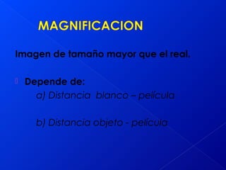 Imagen de tamaño mayor que el real.
 Depende de:
a) Distancia blanco – película
b) Distancia objeto - película
 