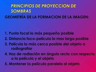 GEOMETRÍA DE LA FORMACION DE LA IMAGEN:
1. Punto focal lo más pequeño posible
2. Distancia foco-película lo mas larga posible
3. Película lo más cerca posible del objeto a
radiografiar
4. Haz de radiación en ángulo recto con respecto
a la película y el objeto
5. Mantener la película paralela al objeto
 