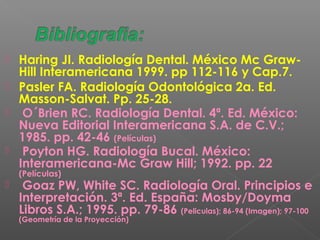  Haring JI. Radiología Dental. México Mc Graw-
Hill Interamericana 1999. pp 112-116 y Cap.7.
 Pasler FA. Radiología Odontológica 2a. Ed.
Masson-Salvat. Pp. 25-28.
 O´Brien RC. Radiología Dental. 4ª. Ed. México:
Nueva Editorial Interamericana S.A. de C.V.;
1985. pp. 42-46 (Películas)
 Poyton HG. Radiología Bucal. México:
Interamericana-Mc Graw Hill; 1992. pp. 22
(Películas)
 Goaz PW, White SC. Radiología Oral. Principios e
Interpretación. 3ª. Ed. España: Mosby/Doyma
Libros S.A.; 1995. pp. 79-86 (Peliculas); 86-94 (Imagen); 97-100
(Geometría de la Proyección)
 
