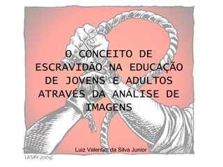 O CONCEITO DE ESCRAVIDÃO NA EDUCAÇÃO DE JOVENS E ADULTOS ATRAVÉS DA ANÁLISE DE IMAGENS Luiz Valentim da Silva Junior 