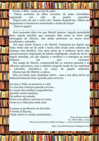 Vereis -ó Mãe - como eu hei de subir.
      Falara sorrindo, de olhos cerrados, de mãos estendidas,
segurando                um             rolo            de            papéis              amarelos.
    Fiquei com ela até a noite cair. Depois despedi-me. Olhou-me
longamente e murmurou acariciando a renda do lençol:
   - Deus te pague!
    ... ... ... ... ... ... ... ... ... ... ... ... ... ... ... ... ... ... ... ... ... ... ... ... ...
    Será escusado dizer-vos que Muriel morreu. Aquela serenidade
doce, aquela placidez que emanava dela como se fosse uma
mensagem de silêncio, não podia pertencer ao nosso meio
barulhento e estranho.
    Foi uma morte branca a de Muriel. Contaram-me depois que
tinha vindo não sei de onde e havia sido criada num orfanato de
crianças sem famílias. Uns anos antes de a conhecer havia sido
sucessivamente empregada de balcão, datilógrafa, criada de servir e
depois mendiga, até que alguém a recolheu e a entregou ao meio
buliçoso                           em                         que                         vivíamos.
    Fui amiga de Muriel, compreendi-lhe os sorrisos parados e os
silêncios opressivos, mas o mistério daquele modo de ser espiritual
e estranho, descobri-o no maço de papéis amarelos.
   Chamavam-lhe Muriel, a eslava.
    Não era linda, nem simpática talvez... mas a sua alma devia ser
indiscutivelmente bela e grande para escrever:

Eu amo a Vida, os pássaros e o Sol
E o riso das crianças quando correm...
E o canto das minhas companheiras
Quando rezam matinas,
Ou saltam na caçada,
D'oiro nos olhos e auroras no rosto.
Como se a Vida fosse toda Azul

E nunca se perdessem na Estrada...
Ó Irmãs d'Alegria,
Vinde colorir a minha caminhada!...
                                                                    Maria Helena Amaro
                                                                  In, «Maria Mãe», 1973.
                         Data da conclusão da edição no blogue – 27 de novembro de 2012
                                                      http://mariahelenaamaro.blogspot.com/
 