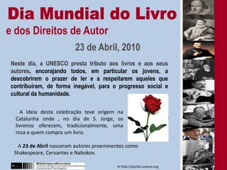 Dia Mundial do Livroe dos Direitos de Autor 23 de Abril, 2010      Neste dia, a UNESCO presta tributo aos livros e aos seus autores, encorajando todos, em particular os jovens, a descobrirem o prazer de ler e a respeitarem aqueles que contribuíram, de forma inegável, para o progresso social e cultural da humanidade.   A ideia desta celebração teve origem na Catalunha onde , no dia de S. Jorge, os livreiros oferecem, tradicionalmente, uma rosa a quem compra um livro.   A 23 de Abril nasceram autores proeminentes como Shakespeare, Cervantes e Nabokov.in http://portal.unesco.org