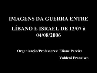 Organização/Professores: Eliane Pereira Valdeni Francisco IMAGENS DA GUERRA ENTRE LÍBANO E ISRAEL DE 12/07 à 04/08/2006 