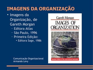 IMAGENS DA ORGANIZAÇÃO

Imagens da
Organização, de
Gareth Morgan
− Editora Atlas
− São Paulo, 1996
− Primeira Edição:

Editora Sage, 1986
Comunicação Organizacional
Armando Levy
 
