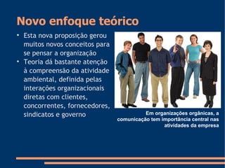 Novo enfoque teórico

Esta nova proposição gerou
muitos novos conceitos para
se pensar a organização

Teoria dá bastante atenção
à compreensão da atividade
ambiental, definida pelas
interações organizacionais
diretas com clientes,
concorrentes, fornecedores,
sindicatos e governo Em organizações orgânicas, a
comunicação tem importância central nas
atividades da empresa
 
