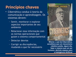 Princípios chaves

Cibernética conduz à teoria da
comunicação e aprendizagem. Os
sistemas devem:
− Sentir, monitorar e explorar
aspectos importantes de seu
ambiente
− Relacionar essa informação com
as normas operacionais que
guiam o sistema comportamental
− Detectar desvios
− Corrigir as discrepâncias,
mudando o que for necessário
Wiener, o pai da Cibernética,
acreditava que um mecanismo
robótico podia, algum dia,
fazer o mesmo que um ser
humano, abrindo espaço para
a Inteligência Artificial
 