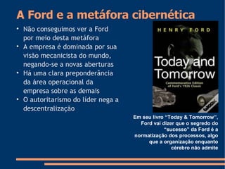 A Ford e a metáfora cibernética

Não conseguimos ver a Ford
por meio desta metáfora

A empresa é dominada por sua
visão mecanicista do mundo,
negando-se a novas aberturas

Há uma clara preponderância
da área operacional da
empresa sobre as demais

O autoritarismo do líder nega a
descentralização
Em seu livro “Today & Tomorrow”,
Ford vai dizer que o segredo do
“sucesso” da Ford é a
normatização dos processos, algo
que a organização enquanto
cérebro não admite
 