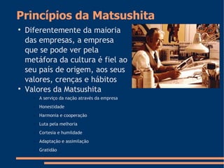 Princípios da Matsushita

Diferentemente da maioria
das empresas, a empresa
que se pode ver pela
metáfora da cultura é fiel ao
seu país de origem, aos seus
valores, crenças e hábitos

Valores da Matsushita
– A serviço da nação através da empresa
– Honestidade
– Harmonia e cooperação
– Luta pela melhoria
– Cortesia e humildade
– Adaptação e assimilação
– Gratidão
 