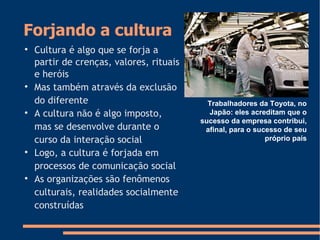 Forjando a cultura

Cultura é algo que se forja a
partir de crenças, valores, rituais
e heróis

Mas também através da exclusão
do diferente

A cultura não é algo imposto,
mas se desenvolve durante o
curso da interação social

Logo, a cultura é forjada em
processos de comunicação social

As organizações são fenômenos
culturais, realidades socialmente
construídas
Trabalhadores da Toyota, no
Japão: eles acreditam que o
sucesso da empresa contribui,
afinal, para o sucesso de seu
próprio país
 