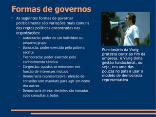 Formas de governos

As seguintes formas de governar
politicamente são variações mais comuns
das regras políticas encontradas nas
organizações:
− Autocracia: poder de um indivíduo ou
pequeno grupo
− Burocrcia: poder exercido pela palavra
escrita
− Tecnocracia: poder exercido pelo
conhecimento técnico
− Co-gestão: opostos se entendem em
função de interesses mútuos
− Democracia representativa: eleição de
conselho com mandato para agir em nome
dos outros
− Democracia direta: decisões são tomadas
após consultas a todos
Funcionário da Varig
protesta contr ao fim da
empresa. A Varig tinha
gestão fundacional, ou
seja, era uma das
poucas no país a usar o
modelo de democracia
representativa
 