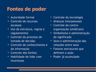 Fontes de poder

Autoridade formal

Controle de recursos
escassos

Uso da estrutura, regras e
regulamentos

Controle do processo de
tomada de decisão

Controle do conhecimento e
da informação

Controle dos limites

Habilidade de lidar com
incertezas

Controle da tecnologia

Alianças interpessoais

Controle da contra-
organização (sindicato)

Simbolismo e administração
de significado

Sexo e administração das
relações entre sexo

Fatores estruturais que
definem a ação

Poder já acumulado
 