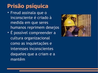 Prisão psíquica

Freud assinala que o
inconsciente é criado à
medida em que seres
humanos reprimem desejos

É possível compreender a
cultura organizacional
como as inquietações e
interesses inconscientes
daqueles que a criam e a
mantêm
 