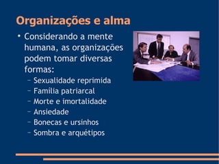 Organizações e alma

Considerando a mente
humana, as organizações
podem tomar diversas
formas:
− Sexualidade reprimida
− Família patriarcal
− Morte e imortalidade
− Ansiedade
− Bonecas e ursinhos
− Sombra e arquétipos
 