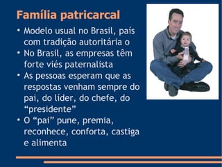 Família patricarcal

Modelo usual no Brasil, país
com tradição autoritária o

No Brasil, as empresas têm
forte viés paternalista

As pessoas esperam que as
respostas venham sempre do
pai, do líder, do chefe, do
“presidente”

O “pai” pune, premia,
reconhece, conforta, castiga
e alimenta
 