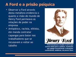 A Ford e a prisão psíquica

Observar a Ford através
desta metáfora evidencia o
quanto a visão de mundo de
Henry Ford permeava as
relações de poder na
empresa

Antipático, racista, elitista,
ele manda contratar
capangas para bater nos
trabalhadores que se
recusavam a voltar ao
tabalho Ford recusa-se a mudar o carro que
achava ideal para o público, revelando
seu apego inconsciente a situações
confortáveis, estáticas, de pouco risco
 