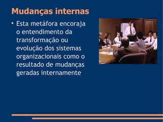 Mudanças internas

Esta metáfora encoraja
o entendimento da
transformação ou
evolução dos sistemas
organizacionais como o
resultado de mudanças
geradas internamente
 
