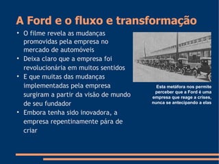 A Ford e o fluxo e transformação

O filme revela as mudanças
promovidas pela empresa no
mercado de automóveis

Deixa claro que a empresa foi
revolucionária em muitos sentidos

E que muitas das mudanças
implementadas pela empresa
surgiram a partir da visão de mundo
de seu fundador

Embora tenha sido inovadora, a
empresa repentinamente pára de
criar
Esta metáfora nos permite
perceber que a Ford é uma
empresa que reage a crises,
nunca se antecipando a elas
 