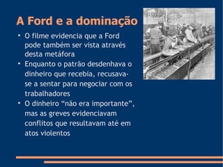 A Ford e a dominação

O filme evidencia que a Ford
pode também ser vista através
desta metáfora

Enquanto o patrão desdenhava o
dinheiro que recebia, recusava-
se a sentar para negociar com os
trabalhadores

O dinheiro “não era importante”,
mas as greves evidenciavam
conflitos que resultavam até em
atos violentos
 
