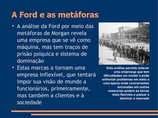 A Ford e as metáforas

A análise da Ford por meio das
metáforas de Morgan revela
uma empresa que se vê como
máquina, mas tem traços de
prisão psíquica e sistema de
dominação

Estas marcas a tornam uma
empresa inflexível, que tentará
impor sua visão de mundo a
funcionários, primeiramente,
mas também a clientes e à
sociedade
Esta análise permite antever
uma empresqa que tem
dificuldades em mudar e pode
enfrentar problemas em meio a
uma época onde concorrentes
ancoradas em outras
essencias podem se tornar
mais flexíveis e passar a
dominar o mercado
 