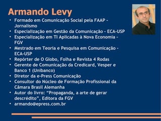 Armando Levy

Formado em Comunicação Social pela FAAP –
Jornalismo

Especialização em Gestão da Comunicação – ECA-USP

Especialização em TI Aplicadas à Nova Economia –
FGV

Mestrado em Teoria e Pesquisa em Comunicação –
ECA-USP

Repórter de O Globo, Folha e Revista 4 Rodas

Gerente de Comunicação da Credicard, Vesper e
Banco 1 (Unibanco)

Diretor da e-Press Comunicação

Consultor do Núcleo de Formação Profissional da
Câmara Brasil Alemanha

Autor do livro: “Propaganda, a arte de gerar
descrédito”, Editora da FGV

armando@epress.com.br
 