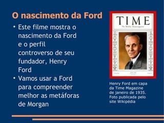 O nascimento da Ford

Este filme mostra o
nascimento da Ford
e o perfil
controverso de seu
fundador, Henry
Ford

Vamos usar a Ford
para compreender
melhor as metáforas
de Morgan
Henry Ford em capa
da Time Magazine
de janeiro de 1935.
Foto publicada pelo
site Wikipédia
 