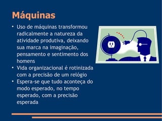 Máquinas

Uso de máquinas transformou
radicalmente a natureza da
atividade produtiva, deixando
sua marca na imaginação,
pensamento e sentimento dos
homens

Vida organizacional é rotinizada
com a precisão de um relógio

Espera-se que tudo aconteça do
modo esperado, no tempo
esperado, com a precisão
esperada
 