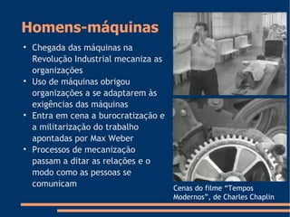 Homens-máquinas

Chegada das máquinas na
Revolução Industrial mecaniza as
organizações

Uso de máquinas obrigou
organizações a se adaptarem às
exigências das máquinas

Entra em cena a burocratização e
a militarização do trabalho
apontadas por Max Weber

Processos de mecanização
passam a ditar as relações e o
modo como as pessoas se
comunicam Cenas do filme “Tempos
Modernos”, de Charles Chaplin
 