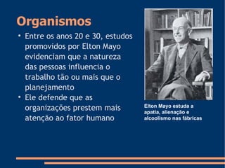 Organismos

Entre os anos 20 e 30, estudos
promovidos por Elton Mayo
evidenciam que a natureza
das pessoas influencia o
trabalho tão ou mais que o
planejamento

Ele defende que as
organizações prestem mais
atenção ao fator humano
Elton Mayo estuda a
apatia, alienação e
alcoolismo nas fábricas
 