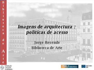 Imagens de arquitectura :  políticas de acesso Jorge Resende Biblioteca de Arte B i b l i o t e c a d e A r t e 