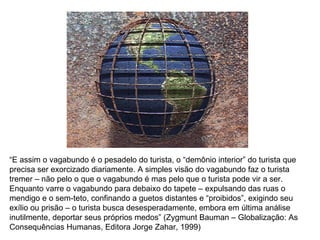 “ E assim o vagabundo é o pesadelo do turista, o “demônio interior” do turista que precisa ser exorcizado diariamente. A simples visão do vagabundo faz o turista tremer – não pelo o que o vagabundo é mas pelo que o turista pode vir a ser. Enquanto varre o vagabundo para debaixo do tapete – expulsando das ruas o mendigo e o sem-teto, confinando a guetos distantes e “proibidos”, exigindo seu exílio ou prisão – o turista busca desesperadamente, embora em última análise inutilmente, deportar seus próprios medos” (Zygmunt Bauman – Globalização: As Consequências Humanas, Editora Jorge Zahar, 1999) 