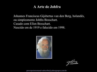 Johannes Franciscus Gijsbertus van den Berg, holandês, ou simplesmente Johfra Bosschart.  Casado com Ellen Bosschart.  Nascido em de 1919 e falecido em 1998. A Arte de Johfra 
