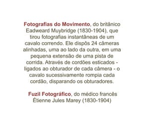 Fotografias do Movimento, do britânico
 Eadweard Muybridge (1830-1904), que
    tirou fotografias instantâneas de um
 cavalo correndo. Ele dispôs 24 câmeras
alinhadas, uma ao lado da outra, em uma
    pequena extensão de uma pista de
  corrida. Através de cordões esticados -
ligados ao obturador de cada câmera - o
   cavalo sucessivamente rompia cada
    cordão, disparando os obturadores.

  Fuzil Fotográfico, do médico francês
   Étienne Jules Marey (1830-1904)
 