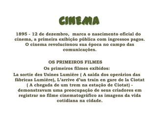 CINEMA
1895 - 12 de dezembro, marca o nascimento oficial do
cinema, a primeira exibição pública com ingressos pagos.
    O cinema revolucionou sua época no campo das
                     comunicações.

                 OS PRIMEIROS FILMES
               Os primeiros filmes exibidos:
La sortie des Usines Lumiére ( A saída dos operários das
 fábricas Lumiére), L’arrive d’un train en gare de la Ciotat
       ( A chegada de um trem na estação de Ciotat) -
  demonstravam uma preocupação de seus criadores em
   registrar no filme cinematográfico as imagens da vida
                     cotidiana na cidade.
 
