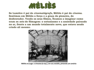 Méliès
Se Lumière é pai do cinematógrafo, Méliès é pai do cinema.
Sentimos em Méliès a força e a graça do pioneiro, do
desbravador. Vendo os seus filmes, ficamos a imaginar como
eram os sets de filmagem: o entusiasmo e a ansiedade pairando
no ar, frente a um mundo totalmente novo, que estava sendo
criado ali mesmo.




         Méliès no auge: o cineasta (à esq.), em seu estúdio, pintando um cenário
 