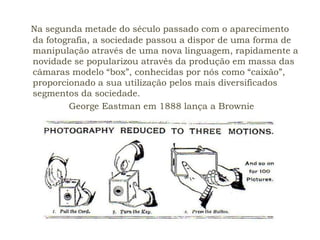 Na segunda metade do século passado com o aparecimento
da fotografia, a sociedade passou a dispor de uma forma de
manipulação através de uma nova linguagem, rapidamente a
novidade se popularizou através da produção em massa das
câmaras modelo “box”, conhecidas por nós como “caixão”,
proporcionado a sua utilização pelos mais diversificados
segmentos da sociedade.
        George Eastman em 1888 lança a Brownie
 