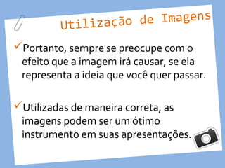 Utilização d e Imagens

Portanto, sempre se preocupe com o
 efeito que a imagem irá causar, se ela
 representa a ideia que você quer passar.

Utilizadas de maneira correta, as
 imagens podem ser um ótimo
 instrumento em suas apresentações.
 
