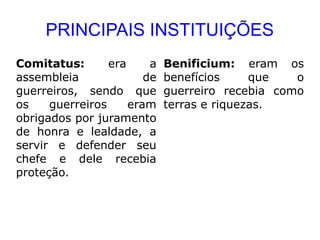 PRINCIPAIS INSTITUIÇÕES
Comitatus:       era     a   Benificium: eram os
assembleia              de   benefícios     que   o
guerreiros, sendo que        guerreiro recebia como
os    guerreiros     eram    terras e riquezas.
obrigados por juramento
de honra e lealdade, a
servir e defender seu
chefe e dele recebia
proteção.
 