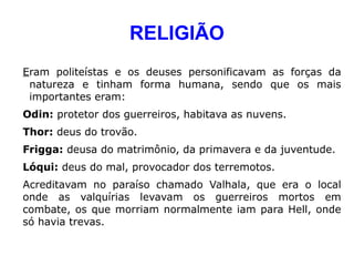 RELIGIÃO
Eram politeístas e os deuses personificavam as forças da
 natureza e tinham forma humana, sendo que os mais
 importantes eram:
Odin: protetor dos guerreiros, habitava as nuvens.
Thor: deus do trovão.
Frigga: deusa do matrimônio, da primavera e da juventude.
Lóqui: deus do mal, provocador dos terremotos.
Acreditavam no paraíso chamado Valhala, que era o local
onde as valquírias levavam os guerreiros mortos em
combate, os que morriam normalmente iam para Hell, onde
só havia trevas.
 