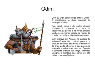 Odin:
    Odin ou Ódin (em nórdico antigo: Óðinn)
    é considerado o deus principal da
    mitologia nórdica.
    Seu papel, como o de muitos deuses
    nórdicos, é complexo; é o deus da
    sabedoria, da guerra e da morte, embora
    também, em menor escala, da magia, da
    poesia, da profecia, da vitória e da caça.
    Odin morava em Asgard, no palácio de
    Valaskjálf, que ele construiu para si, e
    onde se encontra seu trono, o Hliðskjálf,
    de onde podia observar o que acontecia
    em cada um dos nove mundos. Durante
    o combate brandia sua lança, chamada
    Gungnir, e montava seu corcel de oito
    patas, chamado Sleipnir.
 