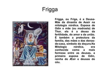Frigga
    Frigga, ou Friga, é a Deusa-
    Mãe da dinastia de Aesir na
    mitologia nórdica. Esposa de
    Odin e mãe (ou madrasta) de
    Thor, ela é a deusa da
    fertilidade, do amor e da união.
    É também a protectora da
    família, das mães e das donas-
    de-casa, simbolo da doçura.Na
    Mitologia       nórdica,     era
    conhecida como a mais
    formosa entre as deusas, a
    primeira esposa de Odin,
    rainha do Æsir e deusas do
    céu.
 