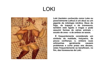 LOKI
   Loki (também conhecido como Loke ou
   possivelmente Lothur) é um deus ou um
   gigante da mitologia nórdica. Deus do
   fogo, da trapaça e da travessura,
   também está ligado à magia e pode
   assumir formas de vários animais -
   exceto de aves - e de ambos os sexos.
     É frequentemente considerado um
   símbolo da maldade, traiçoeiro, de
   pouca confiança; e, embora suas
   artimanhas      geralmente     causem
   problemas a curto prazo aos deuses,
   estes frequentemente se beneficiam, no
   fim, das travessuras de Loki.
 