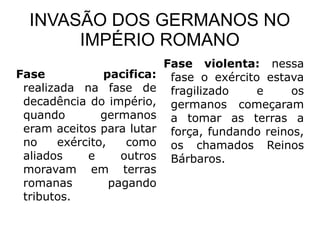 INVASÃO DOS GERMANOS NO
       IMPÉRIO ROMANO
                             Fase violenta: nessa
Fase            pacifica:     fase o exército estava
 realizada na fase de         fragilizado    e     os
 decadência do império,       germanos começaram
 quando         germanos      a tomar as terras a
 eram aceitos para lutar      força, fundando reinos,
 no     exército,    como     os chamados Reinos
 aliados     e      outros    Bárbaros.
 moravam em terras
 romanas          pagando
 tributos.
 