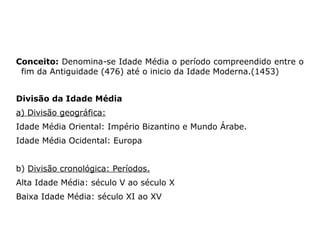 Conceito: Denomina-se Idade Média o período compreendido entre o
 fim da Antiguidade (476) até o inicio da Idade Moderna.(1453)


Divisão da Idade Média
a) Divisão geográfica:
Idade Média Oriental: Império Bizantino e Mundo Árabe.
Idade Média Ocidental: Europa


b) Divisão cronológica: Períodos.
Alta Idade Média: século V ao século X
Baixa Idade Média: século XI ao XV
 