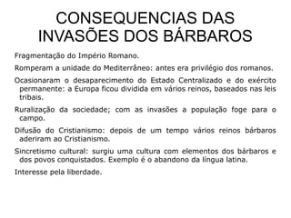 CONSEQUENCIAS DAS
      INVASÕES DOS BÁRBAROS
Fragmentação do Império Romano.
Romperam a unidade do Mediterrâneo: antes era privilégio dos romanos.
Ocasionaram o desaparecimento do Estado Centralizado e do exército
 permanente: a Europa ficou dividida em vários reinos, baseados nas leis
 tribais.
Ruralização da sociedade; com as invasões a população foge para o
 campo.
Difusão do Cristianismo: depois de um tempo vários reinos bárbaros
 aderiram ao Cristianismo.
Sincretismo cultural: surgiu uma cultura com elementos dos bárbaros e
 dos povos conquistados. Exemplo é o abandono da língua latina.
Interesse pela liberdade.
 