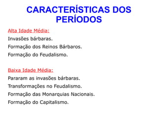 CARACTERÍSTICAS DOS
            PERÍODOS
Alta Idade Média:
Invasões bárbaras.
Formação dos Reinos Bárbaros.
Formação do Feudalismo.


Baixa Idade Média:
Pararam as invasões bárbaras.
Transformações no Feudalismo.
Formação das Monarquias Nacionais.
Formação do Capitalismo.
 