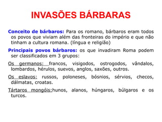 INVASÕES BÁRBARAS
Conceito de bárbaros: Para os romano, bárbaros eram todos
 os povos que viviam além das fronteiras do império e que não
 tinham a cultura romana. (língua e religião)
Principais povos bárbaros: os que invadiram Roma podem
 ser classificados em 3 grupos:
Os germanos: francos, visigodos, ostrogodos, vândalos,
 lombardos, hérulos, suevos, anglos, saxões, outros.
Os eslavos: russos,   poloneses,   bósnios,   sérvios,   checos,
 dálmatas, croatas.
Tártaros mongóis:hunos, alanos, húngaros, búlgaros e os
 turcos.
 